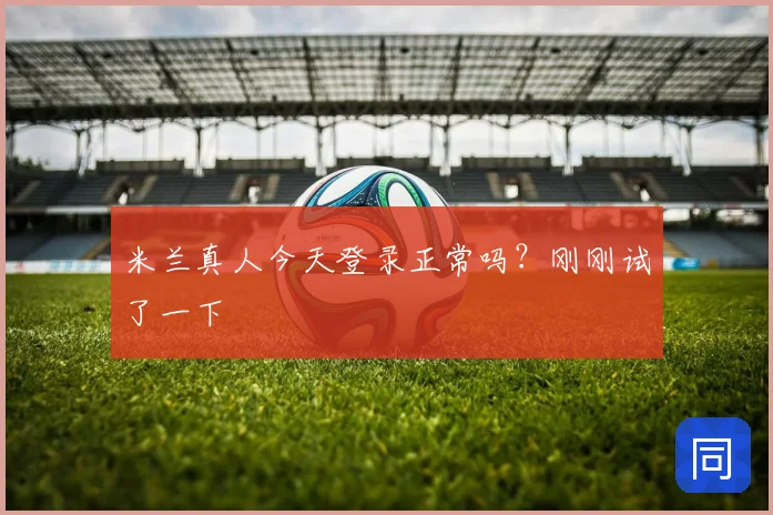 米兰真人今天登录正常吗？刚刚试了一下